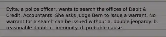 Evita, a police officer, wants to search the offices of Debit & Credit, Accountants. She asks Judge Bern to issue a warrant. No warrant for a search can be issued without a. double jeopardy. b. reasonable doubt. c. immunity. d. probable cause.