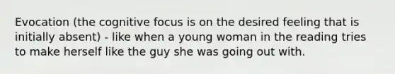 Evocation (the cognitive focus is on the desired feeling that is initially absent) - like when a young woman in the reading tries to make herself like the guy she was going out with.