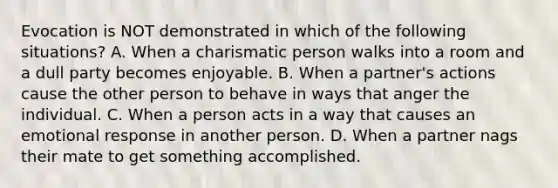 Evocation is NOT demonstrated in which of the following situations? A. When a charismatic person walks into a room and a dull party becomes enjoyable. B. When a partner's actions cause the other person to behave in ways that anger the individual. C. When a person acts in a way that causes an emotional response in another person. D. When a partner nags their mate to get something accomplished.