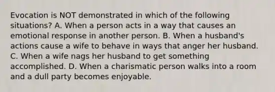 Evocation is NOT demonstrated in which of the following situations? A. When a person acts in a way that causes an emotional response in another person. B. When a husband's actions cause a wife to behave in ways that anger her husband. C. When a wife nags her husband to get something accomplished. D. When a charismatic person walks into a room and a dull party becomes enjoyable.