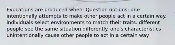 Evocations are produced when: Question options: one intentionally attempts to make other people act in a certain way. individuals select environments to match their traits. different people see the same situation differently. one's characteristics unintentionally cause other people to act in a certain way.