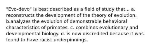 "Evo-devo" is best described as a field of study that... a. reconstructs the development of the theory of evolution. b.analyzes the evolution of demonstrable behavioral characteristics of primates. c. combines evolutionary and developmental biology. d. is now discredited because it was found to have racist underpinnings.