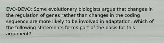 EVO-DEVO: Some evolutionary biologists argue that changes in the regulation of genes rather than changes in the coding sequence are more likely to be involved in adaptation. Which of the following statements forms part of the basis for this argument?