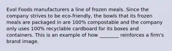 Evol Foods manufacturers a line of frozen meals. Since the company strives to be eco-friendly, the bowls that its frozen meals are packaged in are 100% compostable and the company only uses 100% recyclable cardboard for its boxes and containers. This is an example of how ________ reinforces a firm's brand image.