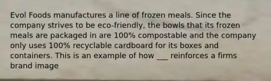 Evol Foods manufactures a line of frozen meals. Since the company strives to be eco-friendly, the bowls that its frozen meals are packaged in are 100% compostable and the company only uses 100% recyclable cardboard for its boxes and containers. This is an example of how ___ reinforces a firms brand image