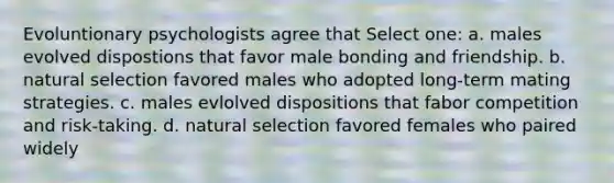 Evoluntionary psychologists agree that Select one: a. males evolved dispostions that favor male bonding and friendship. b. natural selection favored males who adopted long-term mating strategies. c. males evlolved dispositions that fabor competition and risk-taking. d. natural selection favored females who paired widely