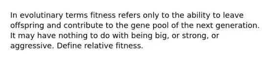 In evolutinary terms fitness refers only to the ability to leave offspring and contribute to the gene pool of the next generation. It may have nothing to do with being big, or strong, or aggressive. Define relative fitness.