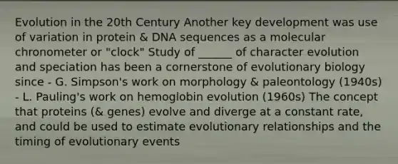 Evolution in the 20th Century Another key development was use of variation in protein & DNA sequences as a molecular chronometer or "clock" Study of ______ of character evolution and speciation has been a cornerstone of evolutionary biology since - G. Simpson's work on morphology & paleontology (1940s) - L. Pauling's work on hemoglobin evolution (1960s) The concept that proteins (& genes) evolve and diverge at a constant rate, and could be used to estimate evolutionary relationships and the timing of evolutionary events