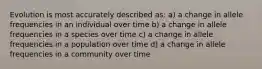 Evolution is most accurately described as: a) a change in allele frequencies in an individual over time b) a change in allele frequencies in a species over time c) a change in allele frequencies in a population over time d) a change in allele frequencies in a community over time