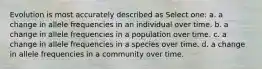 Evolution is most accurately described as Select one: a. a change in allele frequencies in an individual over time. b. a change in allele frequencies in a population over time. c. a change in allele frequencies in a species over time. d. a change in allele frequencies in a community over time.