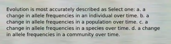 Evolution is most accurately described as Select one: a. a change in allele frequencies in an individual over time. b. a change in allele frequencies in a population over time. c. a change in allele frequencies in a species over time. d. a change in allele frequencies in a community over time.