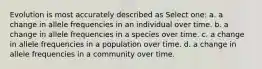 Evolution is most accurately described as Select one: a. a change in allele frequencies in an individual over time. b. a change in allele frequencies in a species over time. c. a change in allele frequencies in a population over time. d. a change in allele frequencies in a community over time.