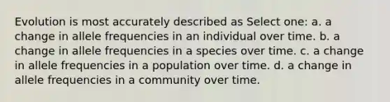 Evolution is most accurately described as Select one: a. a change in allele frequencies in an individual over time. b. a change in allele frequencies in a species over time. c. a change in allele frequencies in a population over time. d. a change in allele frequencies in a community over time.