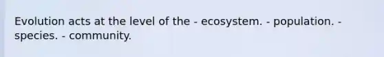 Evolution acts at the level of the - ecosystem. - population. - species. - community.