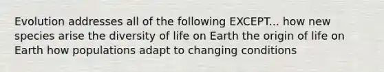 Evolution addresses all of the following EXCEPT... how new species arise the diversity of life on Earth the origin of life on Earth how populations adapt to changing conditions