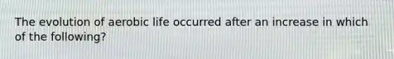 The evolution of aerobic life occurred after an increase in which of the following?