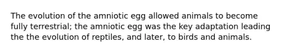 The evolution of the amniotic egg allowed animals to become fully terrestrial; the amniotic egg was the key adaptation leading the the evolution of reptiles, and later, to birds and animals.