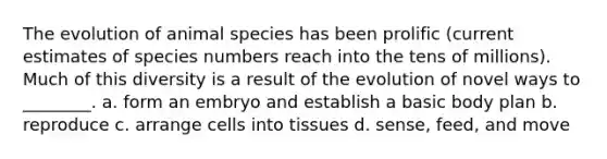 The evolution of animal species has been prolific (current estimates of species numbers reach into the tens of millions). Much of this diversity is a result of the evolution of novel ways to ________. a. form an embryo and establish a basic body plan b. reproduce c. arrange cells into tissues d. sense, feed, and move