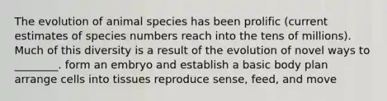 The evolution of animal species has been prolific (current estimates of species numbers reach into the tens of millions). Much of this diversity is a result of the evolution of novel ways to ________. form an embryo and establish a basic body plan arrange cells into tissues reproduce sense, feed, and move