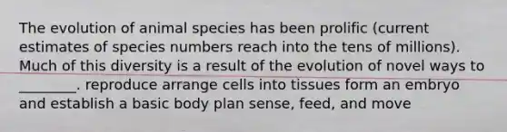 The evolution of animal species has been prolific (current estimates of species numbers reach into the tens of millions). Much of this diversity is a result of the evolution of novel ways to ________. reproduce arrange cells into tissues form an embryo and establish a basic body plan sense, feed, and move