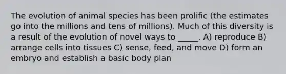 The evolution of animal species has been prolific (the estimates go into the millions and tens of millions). Much of this diversity is a result of the evolution of novel ways to _____. A) reproduce B) arrange cells into tissues C) sense, feed, and move D) form an embryo and establish a basic body plan