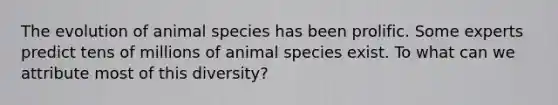 The evolution of animal species has been prolific. Some experts predict tens of millions of animal species exist. To what can we attribute most of this diversity?