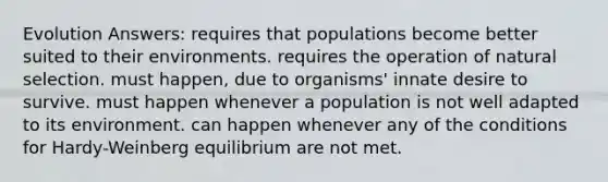 Evolution Answers: requires that populations become better suited to their environments. requires the operation of natural selection. must happen, due to organisms' innate desire to survive. must happen whenever a population is not well adapted to its environment. can happen whenever any of the conditions for Hardy-Weinberg equilibrium are not met.