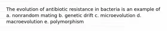 The evolution of antibiotic resistance in bacteria is an example of a. nonrandom mating b. genetic drift c. microevolution d. macroevolution e. polymorphism