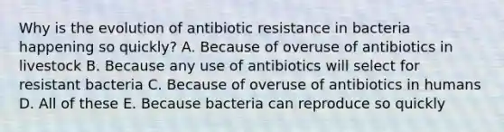 Why is the evolution of antibiotic resistance in bacteria happening so quickly? A. Because of overuse of antibiotics in livestock B. Because any use of antibiotics will select for resistant bacteria C. Because of overuse of antibiotics in humans D. All of these E. Because bacteria can reproduce so quickly