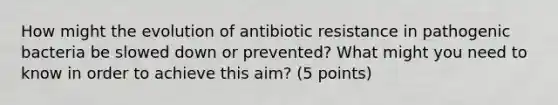 How might the evolution of antibiotic resistance in pathogenic bacteria be slowed down or prevented? What might you need to know in order to achieve this aim? (5 points)