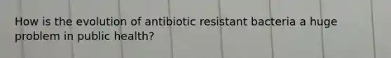 How is the evolution of antibiotic resistant bacteria a huge problem in public health?