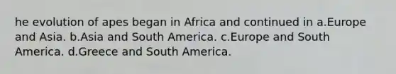 he evolution of apes began in Africa and continued in a.Europe and Asia. b.Asia and South America. c.Europe and South America. d.Greece and South America.