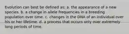 Evolution can best be defined as: a. the appearance of a new species. b. a change in allele frequencies in a breeding population over time. c. changes in the DNA of an individual over his or her lifetime. d. a process that occurs only over extremely long periods of time.