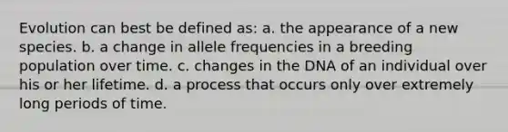 Evolution can best be defined as: a. the appearance of a new species. b. a change in allele frequencies in a breeding population over time. c. changes in the DNA of an individual over his or her lifetime. d. a process that occurs only over extremely long periods of time.