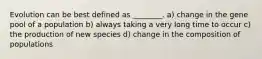 Evolution can be best defined as ________. a) change in the gene pool of a population b) always taking a very long time to occur c) the production of new species d) change in the composition of populations