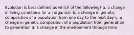 Evolution is best defined as which of the following? a. a change in living conditions for an organism b. a change in genetic composition of a population from one day to the next day c. a change in genetic composition of a population from generation to generation d. a change in the environment through time