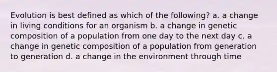 Evolution is best defined as which of the following? a. a change in living conditions for an organism b. a change in genetic composition of a population from one day to the next day c. a change in genetic composition of a population from generation to generation d. a change in the environment through time