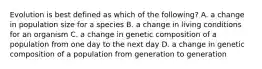 Evolution is best defined as which of the following? A. a change in population size for a species B. a change in living conditions for an organism C. a change in genetic composition of a population from one day to the next day D. a change in genetic composition of a population from generation to generation