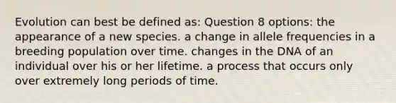 Evolution can best be defined as: Question 8 options: the appearance of a new species. a change in allele frequencies in a breeding population over time. changes in the DNA of an individual over his or her lifetime. a process that occurs only over extremely long periods of time.