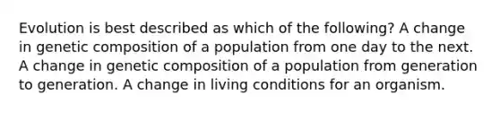 Evolution is best described as which of the following? A change in genetic composition of a population from one day to the next. A change in genetic composition of a population from generation to generation. A change in living conditions for an organism.