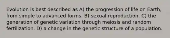 Evolution is best described as A) the progression of life on Earth, from simple to advanced forms. B) sexual reproduction. C) the generation of genetic variation through meiosis and random fertilization. D) a change in the genetic structure of a population.