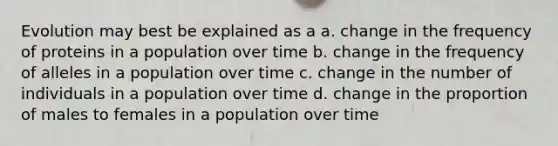 Evolution may best be explained as a a. change in the frequency of proteins in a population over time b. change in the frequency of alleles in a population over time c. change in the number of individuals in a population over time d. change in the proportion of males to females in a population over time