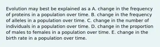 Evolution may best be explained as a A. change in the frequency of proteins in a population over time. B. change in the frequency of alleles in a population over time. C. change in the number of individuals in a population over time. D. change in the proportion of males to females in a population over time. E. change in the birth rate in a population over time.