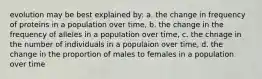 evolution may be best explained by: a. the change in frequency of proteins in a population over time, b. the change in the frequency of alleles in a population over time, c. the chnage in the number of individuals in a populaion over time, d. the change in the proportion of males to females in a population over time