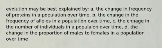 evolution may be best explained by: a. the change in frequency of proteins in a population over time, b. the change in the frequency of alleles in a population over time, c. the chnage in the number of individuals in a populaion over time, d. the change in the proportion of males to females in a population over time