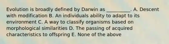 Evolution is broadly defined by Darwin as __________. A. Descent with modification B. An individuals ability to adapt to its environment C. A way to classify organisms based on morphological similarities D. The passing of acquired characteristics to offspring E. None of the above