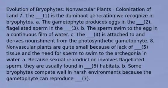 Evolution of Bryophytes: Nonvascular Plants - Colonization of Land 7. The ___(1) is the dominant generation we recognize in bryophytes. a. The gametophyte produces eggs in the ___(2), flagellated sperm in the ___(3). b. The sperm swim to the egg in a continuous film of water. c. The ___(4) is attached to and derives nourishment from the photosynthetic gametophyte. 8. Nonvascular plants are quite small because of lack of ___(5) tissue and the need for sperm to swim to the archegonia in water. a. Because sexual reproduction involves flagellated sperm, they are usually found in ___(6) habitats. b. Some bryophytes compete well in harsh environments because the gametophyte can reproduce ___(7).