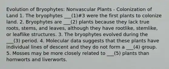 Evolution of Bryophytes: Nonvascular Plants - Colonization of Land 1. The bryophytes ___(1)#3 were the first plants to colonize land. 2. Bryophytes are ___(2) plants because they lack true roots, stems, and leaves, although they have rootlike, stemlike, or leaflike structures. 3. The bryophytes evolved during the ___(3) period. 4. Molecular data suggests that these plants have individual lines of descent and they do not form a ___(4) group. 5. Mosses may be more closely related to ___(5) plants than hornworts and liverworts.