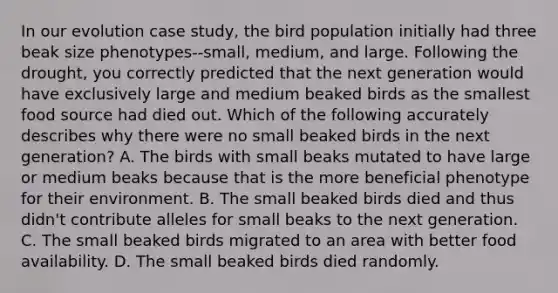 In our evolution case study, the bird population initially had three beak size phenotypes--small, medium, and large. Following the drought, you correctly predicted that the next generation would have exclusively large and medium beaked birds as the smallest food source had died out. Which of the following accurately describes why there were no small beaked birds in the next generation? A. The birds with small beaks mutated to have large or medium beaks because that is the more beneficial phenotype for their environment. B. The small beaked birds died and thus didn't contribute alleles for small beaks to the next generation. C. The small beaked birds migrated to an area with better food availability. D. The small beaked birds died randomly.