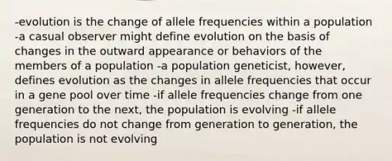 -evolution is the change of allele frequencies within a population -a casual observer might define evolution on the basis of changes in the outward appearance or behaviors of the members of a population -a population geneticist, however, defines evolution as the changes in allele frequencies that occur in a gene pool over time -if allele frequencies change from one generation to the next, the population is evolving -if allele frequencies do not change from generation to generation, the population is not evolving